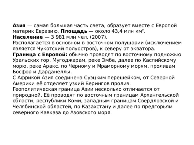 Азия — самая большая часть света, образует вместе с Европой материк Евразию. Площадь  — около 43,4 млн км². Население  — 3 981 млн чел. (2007). Располагается в основном в восточном полушарии (исключением является Чукотский полуостров), к северу от экватора. Граница с Европой: обычно проводят по восточному подножью Уральских гор, Мугоджарам, реке Эмбе, далее по Каспийскому морю, реке Аракс, по Чёрному и Мраморному морям, проливам Босфор и Дарданеллы. С Африкой Азия соединена Суэцким перешейком, от Северной Америки её отделяет узкий Берингов пролив. Геополитическая граница Азии несколько отличается от природной. Её проводят по восточным границам Архангельской области, республики Коми, западным границам Свердловской и Челябинской областей, по Казахстану и далее по предгорьям северного Кавказа до Азовского моря.