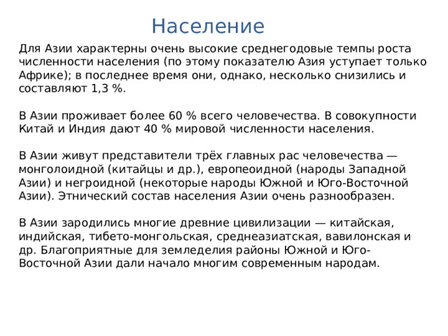 Население Для Азии характерны очень высокие среднегодовые темпы роста численности населения (по этому показателю Азия уступает только Африке); в последнее время они, однако, несколько снизились и составляют 1,3 %. В Азии проживает более 60 % всего человечества. В совокупности Китай и Индия дают 40 % мировой численности населения. В Азии живут представители трёх главных рас человечества — монголоидной (китайцы и др.), европеоидной (народы Западной Азии) и негроидной (некоторые народы Южной и Юго-Восточной Азии). Этнический состав населения Азии очень разнообразен. В Азии зародились многие древние цивилизации — китайская, индийская, тибето-монгольская, среднеазиатская, вавилонская и др. Благоприятные для земледелия районы Южной и Юго-Восточной Азии дали начало многим современным народам. Австралия. Географическая карта.