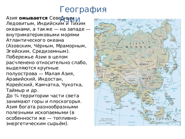 География Азии Азия омывается Северным Ледовитым, Индийским и Тихим океанами, а также — на западе — внутриматериковыми морями Атлантического океана (Азовским, Чёрным, Мраморным, Эгейским, Средиземным). Побережье Азии в целом расчленено относительно слабо, выделяются крупные полуострова — Малая Азия, Аравийский, Индостан, Корейский, Камчатка, Чукотка, Таймыр и др. До ¾ территории части света занимают горы и плоскогорья. Азия богата разнообразными полезными ископаемыми (в особенности же — топливно-энергетическим сырьём).