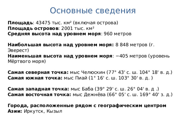 Основные сведения Площадь : 43475 тыс. км² (включая острова) Площадь островов : 2001 тыс. км² Средняя высота над уровнем моря : 960 метров Наибольшая высота над уровнем моря: 8 848 метров (г. Эверест) Наименьшая высота над уровнем моря : −405 метров (уровень Мёртвого моря) Самая северная точка: мыс Челюскин (77° 43' c. ш. 104° 18' в. д.) Самая южная точка: мыс Пиай (1° 16' с. ш. 103° 30' в. д. ) Самая западная точка: мыс Баба (39° 29' c. ш. 26° 04' в. д .) Самая восточная точка: мыс Дежнёва (66° 05' c. ш. 169° 40' з. д.) Города, расположенные рядом с географическим центром Азии: Иркутск, Кызыл