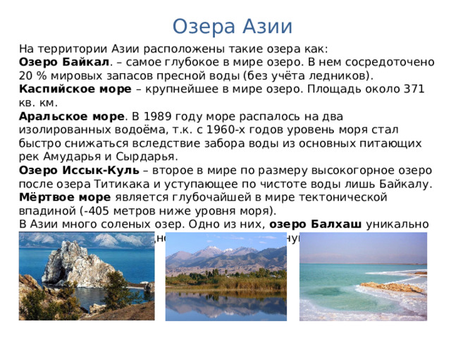 Озера Азии На территории Азии расположены такие озера как:  Озеро Байкал . – самое глубокое в мире озеро. В нем сосредоточено 20 % мировых запасов пресной воды (без учёта ледников). Каспийское море – крупнейшее в мире озеро. Площадь около 371 кв. км. Аральское море . В 1989 году море распалось на два изолированных водоёма, т.к. с 1960-х годов уровень моря стал быстро снижаться вследствие забора воды из основных питающих рек Амударья и Сырдарья. Озеро Иссык-Куль – второе в мире по размеру высокогорное озеро после озера Титикака и уступающее по чистоте воды лишь Байкалу. Мёртвое море является глубочайшей в мире тектонической впадиной (-405 метров ниже уровня моря). В Азии много соленых озер. Одно из них, озеро Балхаш уникально тем, что имеет в западной своей части пресную, а восточной солоноватую воду. Австралия. Географическая карта.