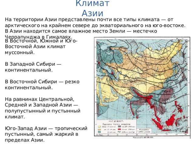 Климат Азии На территории Азии представлены почти все типы климата — от арктического на крайнем севере до экваториального на юго-востоке. В Азии находится самое влажное место Земли — местечко Черрапунджа в Гималаях. В Восточной, Южной и Юго-Восточной Азии климат муссонный. В Западной Сибири — континентальный. В Восточной Сибири — резко континентальный. На равнинах Центральной, Средней и Западной Азии — полупустынный и пустынный климат. Юго-Запад Азии — тропический пустынный, самый жаркий в пределах Азии.