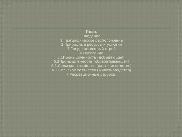 План.  Введение  1.Географическое расположение  2.Природные ресурсы и условия  3.Государственный строй  4.Население  5.1Промышленность (добывающая)  5.2Промышленность (обрабатывающая)  6.1.Сельское хозяйство (растениеводство)  6.2.Сельское хозяйство (животноводство)  7.Рекреационные ресурсы