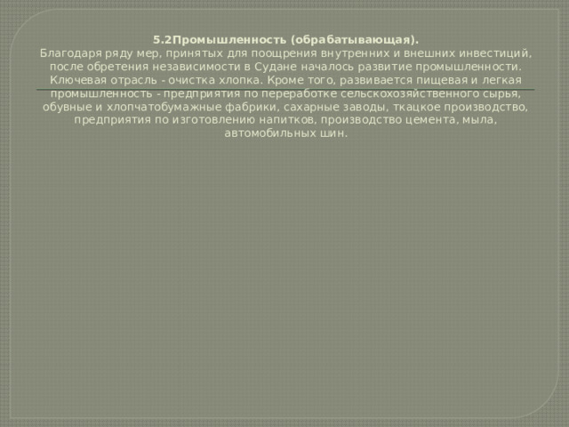 5.2Промышленность (обрабатывающая).  Благодаря ряду мер, принятых для поощрения внутренних и внешних инвестиций, после обретения независимости в Судане началось развитие промышленности. Ключевая отрасль - очистка хлопка. Кроме того, развивается пищевая и легкая промышленность - предприятия по переработке сельскохозяйственного сырья, обувные и хлопчатобумажные фабрики, сахарные заводы, ткацкое производство, предприятия по изготовлению напитков, производство цемента, мыла, автомобильных шин.