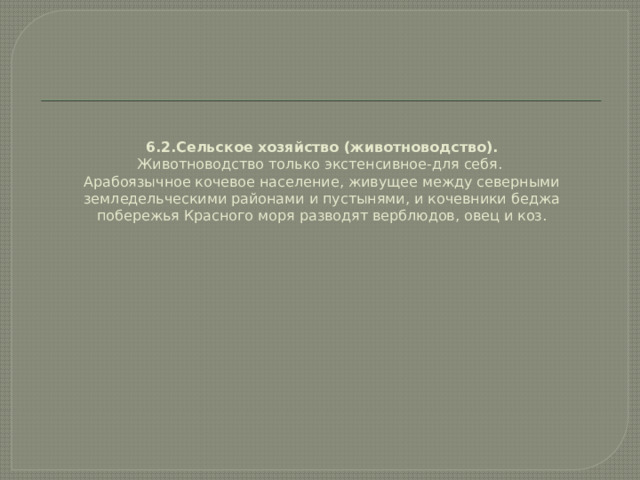 6.2.Сельское хозяйство (животноводство).  Животноводство только экстенсивное-для себя.  Арабоязычное кочевое население, живущее между северными земледельческими районами и пустынями, и кочевники беджа побережья Красного моря разводят верблюдов, овец и коз.