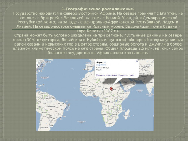 1.Географическое расположение.  Государство находится в Северо-Восточной Африке. На севере граничит с Египтом, на востоке - с Эритреей и Эфиопией, на юге - с Кенией, Угандой и Демократической Республикой Конго, на западе - с Центрально-Африканской Республикой, Чадом и Ливией. На северо-востоке омывается Красным морем. Высочайшая точка Судана - гора Кинети (3187 м).  Страна может быть условно разделена на три региона: пустынные районы на севере (около 30% территории, Ливийская и Нубийская пустыни), обширный полузасушливый район саванн и невысоких гор в центре страны, обширные болота и джунгли в более влажном климатическом поясе на юге страны. Общая площадь 2,5 млн. кв. км. - самое большое государство на Африканском континенте.  .