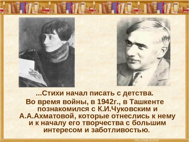 ...Стихи начал писать с детства.  Во время войны, в 1942г., в Ташкенте познакомился с К.И.Чуковским и А.А.Ахматовой, которые отнеслись к нему и к началу его творчества с большим интересом и заботливостью .