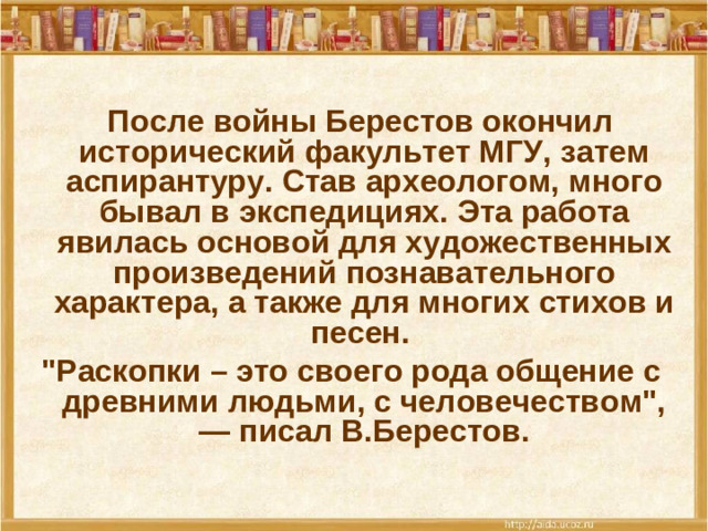 После войны Берестов окончил исторический факультет МГУ, затем аспирантуру. Став археологом, много бывал в экспедициях. Эта работа явилась основой для художественных произведений познавательного характера, а также для многих стихов и песен. 