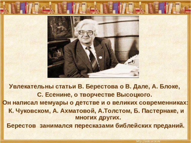 Увлекательны статьи В. Берестова о В. Дале, А. Блоке, С. Есенине, о творчестве Высоцкого. Он написал мемуары о детстве и о великих современниках:  К. Чуковском, А. Ахматовой, А.Толстом, Б. Пастернаке, и многих других.  Берестов  занимался пересказами библейских преданий.