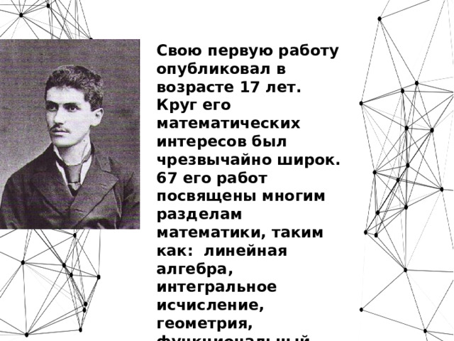 Свою первую работу опубликовал в возрасте 17 лет. Круг его математических интересов был чрезвычайно широк. 67 его работ посвящены многим разделам математики, таким как: линейная алгебра, интегральное исчисление, геометрия, функциональный анализ, теория потенциала.