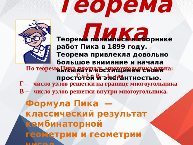 Теорема Пика Теорема появилась в сборнике работ Пика в 1899 году. Теорема привлекла довольно большое внимание и начала вызывать восхищение своей простотой и элегантностью. По теореме Пика площадь многоугольника равна: Г : 2 + В – 1, где Г – число узлов решетки на границе многоугольника В – число узлов решетки внутри многоугольника. Формула Пика  — классический результат комбинаторной геометрии и геометрии чисел.