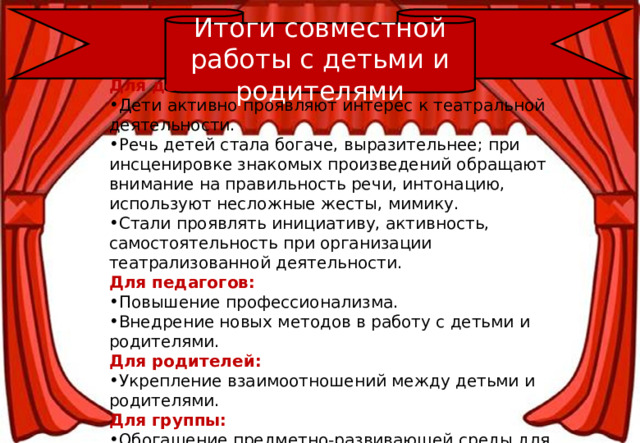 Итоги совместной работы с детьми и родителями Для детей: Дети активно проявляют интерес к театральной деятельности.  Речь детей стала богаче, выразительнее; при инсценировке знакомых произведений обращают внимание на правильность речи, интонацию, используют несложные жесты, мимику. Стали проявлять инициативу, активность, самостоятельность при организации театрализованной деятельности. Для педагогов: Повышение профессионализма. Внедрение новых методов в работу с детьми и родителями. Для родителей: Укрепление взаимоотношений между детьми и родителями. Для группы: