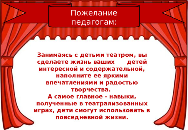 Пожелание педагогам: Занимаясь с детьми театром,   вы сделаете жизнь ваших        детей интересной и содержательной, наполните ее яркими впечатлениями и радостью творчества. А самое главное - навыки, полученные в театрализованных играх, дети смогут использовать в повседневной жизни.