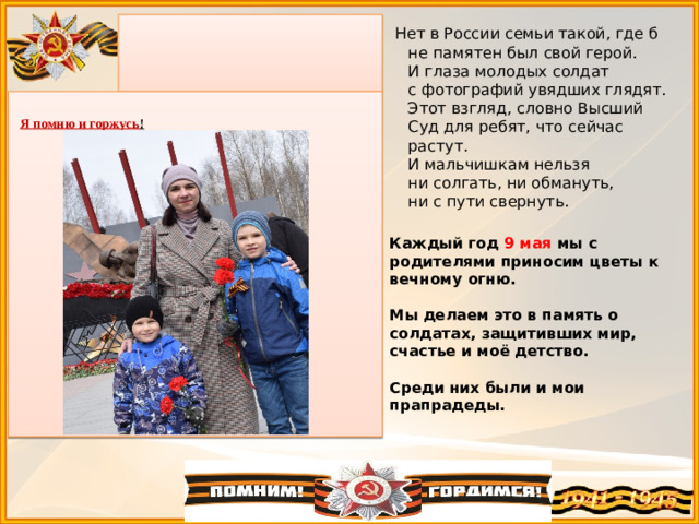 Нет в России семьи такой, где б не памятен был свой герой.  И глаза молодых солдат с фотографий увядших глядят.  Этот взгляд, словно Высший Суд для ребят, что сейчас растут.  И мальчишкам нельзя ни солгать, ни обмануть, ни с пути свернуть.  Я помню и горжусь ! Каждый год 9 мая мы с родителями приносим цветы к вечному огню.   Мы делаем это в память о солдатах, защитивших мир, счастье и моё детство.   Среди них были и мои прапрадеды.