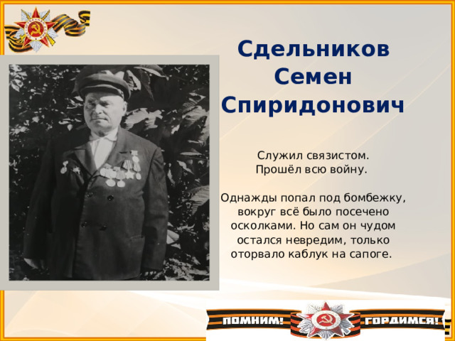 Сдельников Семен Спиридонович   Служил связистом.  Прошёл всю войну.   Однажды попал под бомбежку, вокруг всё было посечено осколками. Но сам он чудом остался невредим, только оторвало каблук на сапоге.