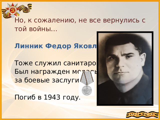 Но, к сожалению, не все вернулись с той войны…   Линник Федор Яковлевич   Тоже служил санитаром.  Был награжден медалью  за боевые заслуги.   Погиб в 1943 году.