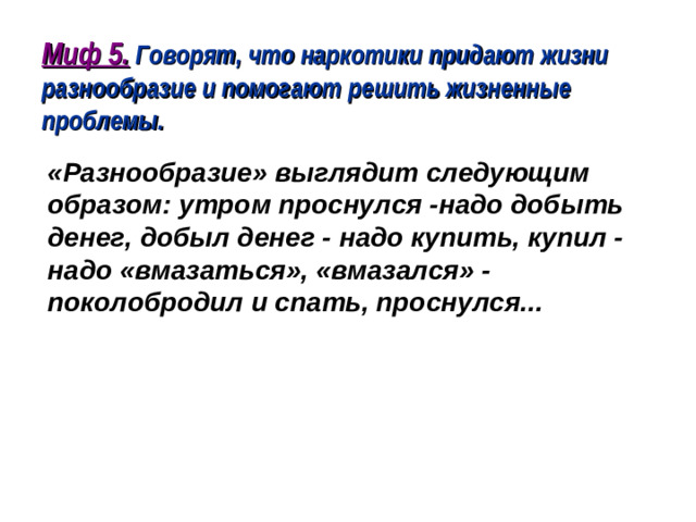 Миф 5. Говорят, что наркотики придают жизни разнообразие и помогают решить жизненные проблемы.  «Разнообразие» выглядит следующим образом: утром проснулся -надо добыть денег, добыл денег - надо купить, купил - надо «вмазаться», «вмазался» - поколобродил и спать, проснулся...