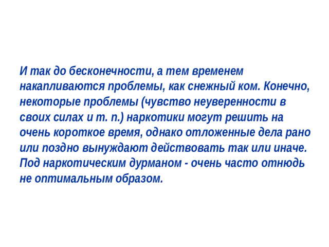 И так до бесконечности, а тем временем накапливаются проблемы, как снежный ком. Конечно, некоторые проблемы (чувство неуверенности в своих силах и т. п.) наркотики могут решить на очень короткое время, однако отложенные дела рано или поздно вынуждают действовать так или иначе. Под наркотическим дурманом - очень часто отнюдь не оптимальным образом.