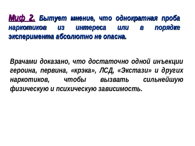 Миф 2. Бытует мнение, что однократная проба наркотиков из интереса или в порядке эксперимента абсолютно не опасна. Врачами доказано, что достаточно одной инъекции героина, первина, «крэка», ЛСД, «Экстази» и других наркотиков, чтобы вызвать сильнейшую физическую и психическую зависимость.