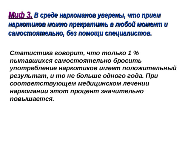 Миф 3. В среде наркоманов уверены, что прием наркотиков можно прекратить в любой момент и самостоятельно, без помощи специалистов.  Статистика говорит, что только 1 % пытавшихся самостоятельно бросить употребление наркотиков имеет положительный результат, и то не больше одного года. При соответствующем медицинском лечении наркомании этот процент значительно повышается.