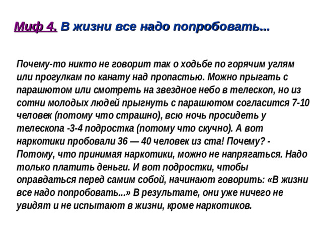 Миф 4. В жизни все надо попробовать...   Почему-то никто не говорит так о ходьбе по горячим углям или прогулкам по канату над пропастью. Можно прыгать с парашютом или смотреть на звездное небо в телескоп, но из сотни молодых людей прыгнуть с парашютом согласится 7-10 человек (потому что страшно), всю ночь просидеть у телескопа -3-4 подростка (потому что скучно). А вот наркотики пробовали 36 — 40 человек из ста! Почему? - Потому, что принимая наркотики, можно не напрягаться. Надо только платить деньги. И вот подростки, чтобы оправдаться перед самим собой, начинают говорить: «В жизни все надо попробовать...» В результате, они уже ничего не увидят и не испытают в жизни, кроме наркотиков.