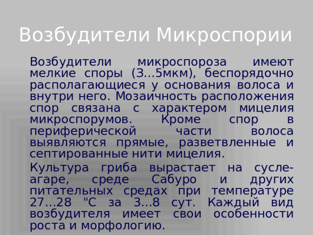 Возбудители Микроспории   Возбудители микроспороза имеют мелкие споры (З...5мкм), беспорядочно располагающиеся у основания волоса и внутри него. Мозаичность расположения спор связана с характером мицелия микроспорумов. Кроме спор в периферической части волоса выявляются прямые, разветвленные и септированные нити мицелия.   Культура гриба вырастает на сусле-агаре, среде Сабуро и других питательных средах при температуре 27...28 