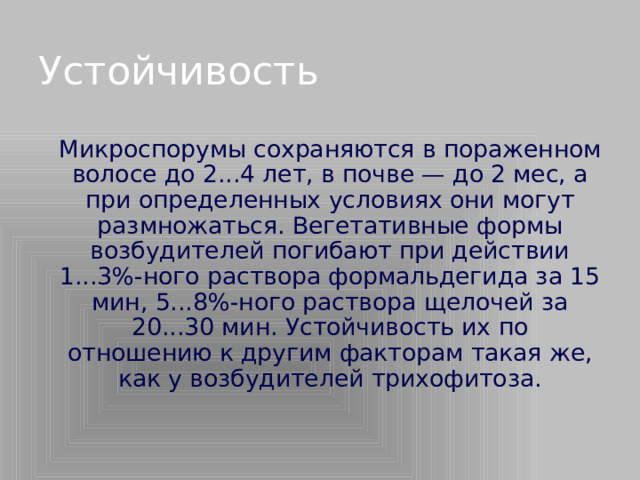 Устойчивость   Микроспорумы сохраняются в пораженном волосе до 2...4 лет, в почве — до 2 мес, а при определенных условиях они могут размножаться. Вегетативные формы возбудителей погибают при действии 1...3%-ного раствора формальдегида за 15 мин, 5...8%-ного раствора щелочей за 20...30 мин. Устойчивость их по отношению к другим факторам такая же, как у возбудителей трихофитоза.