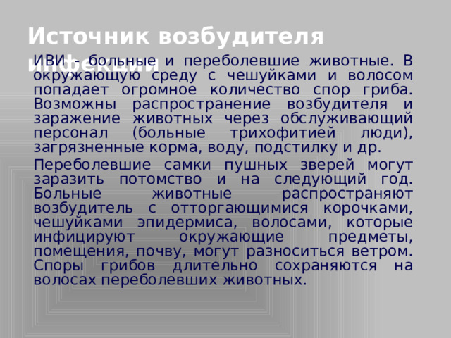 Источник возбудителя инфекции   ИВИ - больные и переболевшие животные. В окружающую среду с чешуйками и волосом попадает огромное количество спор гриба. Возможны распространение возбудителя и заражение животных через обслуживающий персонал (больные трихофитией люди), загрязненные корма, воду, подстилку и др.   Переболевшие самки пушных зверей могут заразить потомство и на следующий год. Больные животные распространяют возбудитель с отторгающимися корочками, чешуйками эпидермиса, волосами, которые инфицируют окружающие предметы, помещения, почву, могут разноситься ветром. Споры грибов длительно сохраняются на волосах переболевших животных.