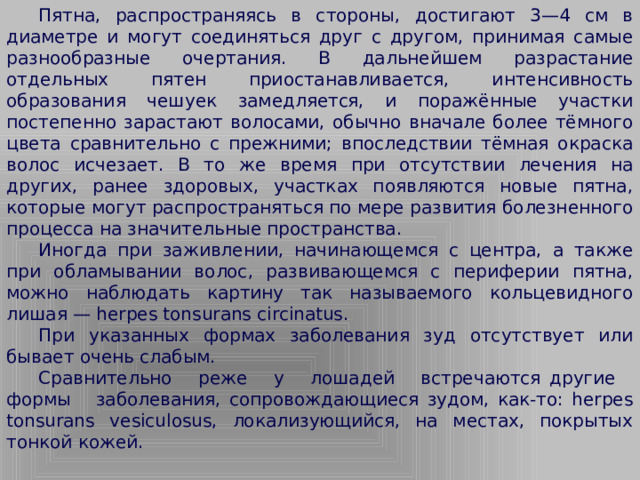 Пятна, распространяясь в стороны, достигают 3—4 см в диаметре и могут соединяться друг с другом, принимая самые разнообразные очертания. В дальнейшем разрастание отдельных пятен приостанавливается, интенсивность образования чешуек замедляется, и поражённые участки постепенно зарастают волосами, обычно вначале более тёмного цвета сравнительно с прежними; впоследствии тёмная окраска волос исчезает. В то же время при отсутствии лечения на других, ранее здоровых, участках появляются новые пятна, которые могут распространяться по мере развития болезненного процесса на значительные пространства.  Иногда при заживлении, начинающемся с центра, а также при обламывании волос, развивающемся с периферии пятна, можно наблюдать картину так называемого кольцевидного лишая — herpes tonsurans circinatus.  При указанных формах заболевания зуд отсутствует или бывает очень слабым.  Сравнительно реже у лошадей встречаются другие формы заболевания, сопровождающиеся зудом, как-то: herpes tonsurans vesiculosus, локализующийся, на местах, покрытых тонкой кожей.