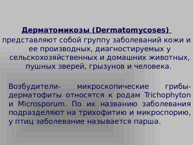 Дерматомикозы (Dermatomycoses) представляют собой группу заболеваний кожи и ее производных, диагностируемых у сельскохозяйственных и домашних животных, пушных зверей, грызунов и человека.   Возбудители- микроскопические грибы- дерматофиты относятся к родам Trichophyton и Microsporum. По их названию заболевания подразделяют на трихофитию и микроспорию, у птиц заболевание называется парша.