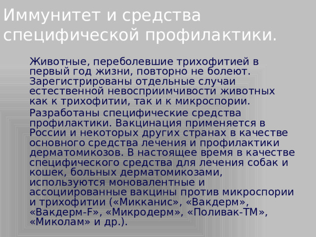 Иммунитет и средства специфической профилактики.   Животные, переболевшие трихофитией в первый год жизни, повторно не болеют. Зарегистрированы отдельные случаи естественной невосприимчивости животных как к трихофитии, так и к микроспории.   Разработаны специфические средства профилактики. Вакцинация применяется в России и некоторых других странах в качестве основного средства лечения и профилактики дерматомикозов. В настоящее время в качестве специфического средства для лечения собак и кошек, больных дерматомикозами, используются моновалентные и ассоциированные вакцины против микроспории и трихофитии («Микканис», «Вакдерм», «Вакдерм-F», «Микродерм», «Поливак-ТМ», «Миколам» и др.).