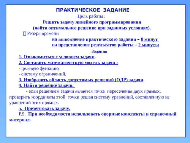 ПРАКТИЧЕСКОЕ ЗАДАНИЕ Цель работы :  Решить задачу линейного программирования  (найти оптимальное решение при заданных условиях).   Резерв времени:  на выполнение практического задания –  8 минут  на представление результатов работы –  2 минуты Задания 1. Ознакомиться с условием задачи . 2. Составить математическую модель задачи : - целевую функцию; - систему ограничений. 3. Изобразить область допустимых решений (ОДР) задачи . 4. Найти решение задачи.  - если решением задачи является точка пересечения двух прямых, проверить координаты этой точки решая систему уравнений, составленную из уравнений этих прямых. 5. Презентовать задачу. P.S. При необходимости использовать опорные конспекты и справочный материал.