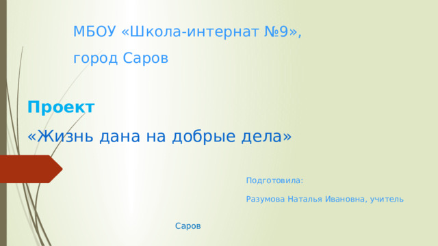 МБОУ «Школа-интернат №9», город Саров Проект  «Жизнь дана на добрые дела»   Подготовила: Разумова Наталья Ивановна, учитель Саров