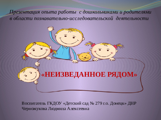 Презентация опыта работы с дошкольниками и родителями в области познавательно-исследовательской деятельности Обучение с                  «НЕИЗВЕДАННОЕ РЯДОМ»  В оспитатель ГКДОУ «Детский сад № 279 г.о. Донецк» ДНР  Черножукова Людмила Алексеевна