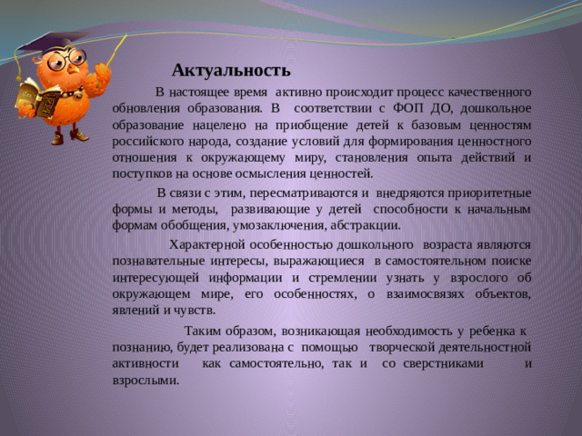 Актуальность  В настоящее время активно происходит процесс качественного обновления образования. В соответствии с ФОП ДО, дошкольное образование нацелено на приобщение детей к базовым ценностям российского народа, создание условий для формирования ценностного отношения к окружающему миру, становления опыта действий и поступков на основе осмысления ценностей.  В связи с этим, пересматриваются и внедряются приоритетные формы и методы, развивающие у детей способности к начальным формам обобщения, умозаключения, абстракции.  Характерной особенностью дошкольного возраста являются познавательные интересы, выражающиеся в самостоятельном поиске интересующей информации и стремлении узнать у взрослого об окружающем мире, его особенностях, о взаимосвязях объектов, явлений и чувств.   Таким образом, возникающая необходимость у ребенка к познанию, будет реализована с помощью творческой деятельностной активности как самостоятельно, так и со сверстниками  и взрослыми.   