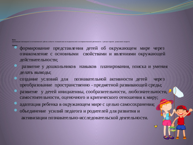 Цель:  организация планомерной и систематической работы в области познавательно-исследовательской и экспериментальной деятельности с детьми старшего дошкольного возраста.    Задачи :   формирование представления детей об окружающем мире через  ознакомление с основными свойствами и явлениями окружающей  действительности;  развитие у дошкольников навыков планирования, поиска и умения делать выводы; создание условий для познавательной активности детей через  преобразование пространственно - предметной развивающей среды; развитие у детей инициативы, сообразительности, любознательности, самостоятельности, оценочного и критического отношения к миру; адаптация ребенка в окружающем мире с целью самосохранения; объединение усилий педагога и родителей для развития и  активизации познавательно-исследовательской деятельности.