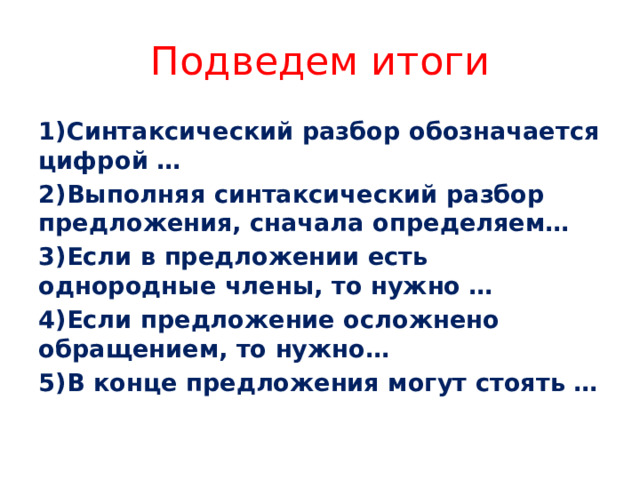 Подведем итоги 1)Синтаксический разбор обозначается цифрой … 2)Выполняя синтаксический разбор предложения, сначала определяем… 3)Если в предложении есть однородные члены, то нужно … 4)Если предложение осложнено обращением, то нужно… 5)В конце предложения могут стоять …