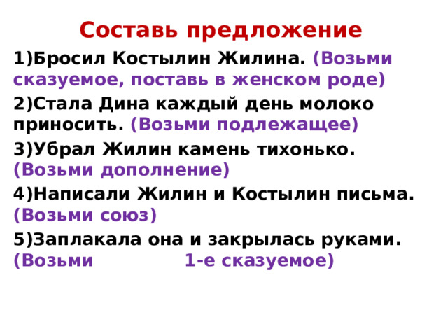 Составь предложение 1)Бросил Костылин Жилина. (Возьми сказуемое, поставь в женском роде) 2)Стала Дина каждый день молоко приносить. (Возьми подлежащее) 3)Убрал Жилин камень тихонько. (Возьми дополнение) 4)Написали Жилин и Костылин письма. (Возьми союз) 5)Заплакала она и закрылась руками. (Возьми 1-е сказуемое)