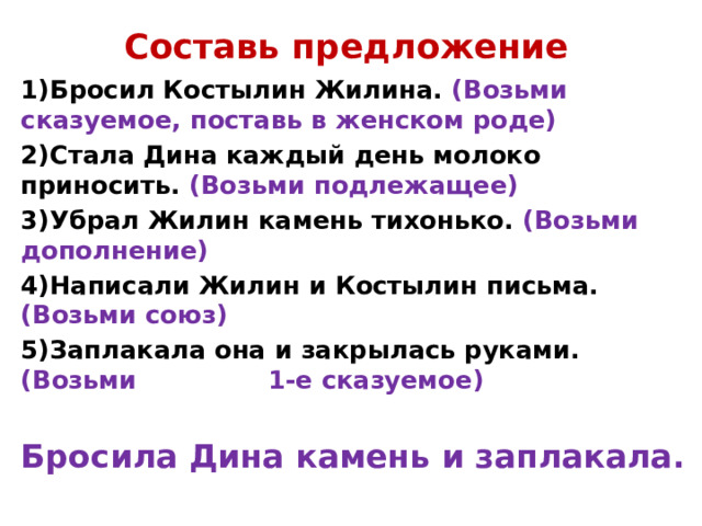 Составь предложение 1)Бросил Костылин Жилина. (Возьми сказуемое, поставь в женском роде) 2)Стала Дина каждый день молоко приносить. (Возьми подлежащее) 3)Убрал Жилин камень тихонько. (Возьми дополнение) 4)Написали Жилин и Костылин письма. (Возьми союз) 5)Заплакала она и закрылась руками. (Возьми 1-е сказуемое)  Бросила Дина камень и заплакала.