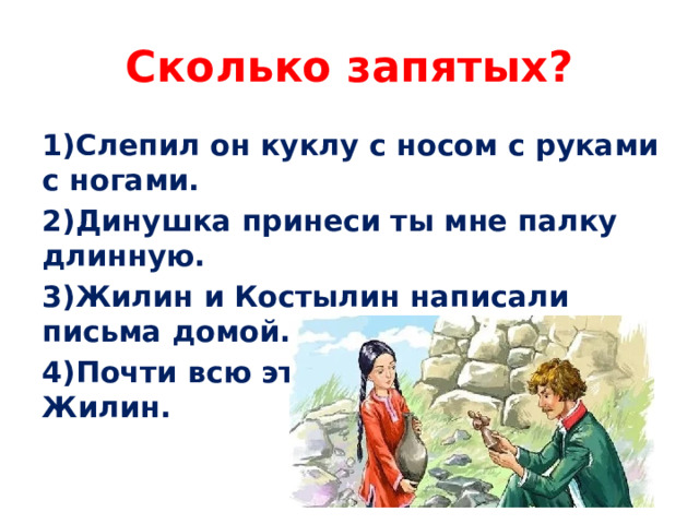 Сколько запятых? 1)Слепил он куклу с носом с руками с ногами. 2)Динушка принеси ты мне палку длинную. 3)Жилин и Костылин написали письма домой. 4)Почти всю эту ночь не спал Жилин.