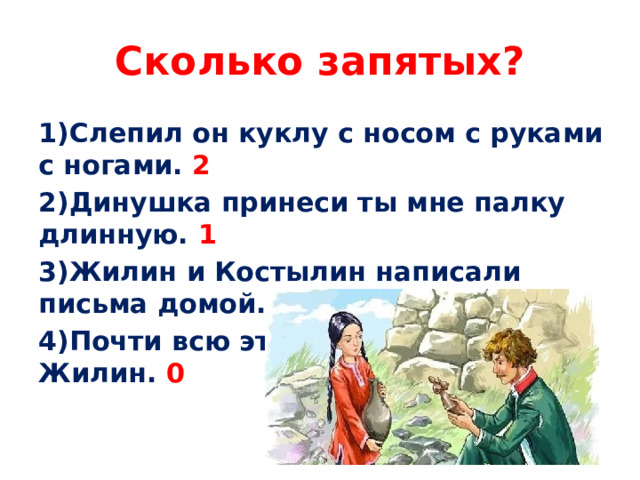 Сколько запятых? 1)Слепил он куклу с носом с руками с ногами. 2 2)Динушка принеси ты мне палку длинную. 1 3)Жилин и Костылин написали письма домой. 0 4)Почти всю эту ночь не спал Жилин. 0