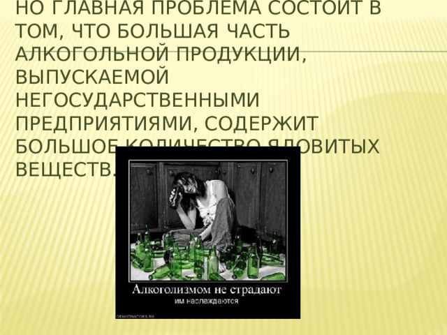 Но  главная проблема состоит в том, что большая часть алкогольной продукции, выпускаемой негосударственными предприятиями, содержит большое количество ядовитых веществ.