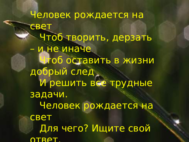 Человек рождается на свет   Чтоб творить, дерзать – и не иначе   Чтоб оставить в жизни добрый след   И решить все трудные задачи.   Человек рождается на свет   Для чего? Ищите свой ответ.