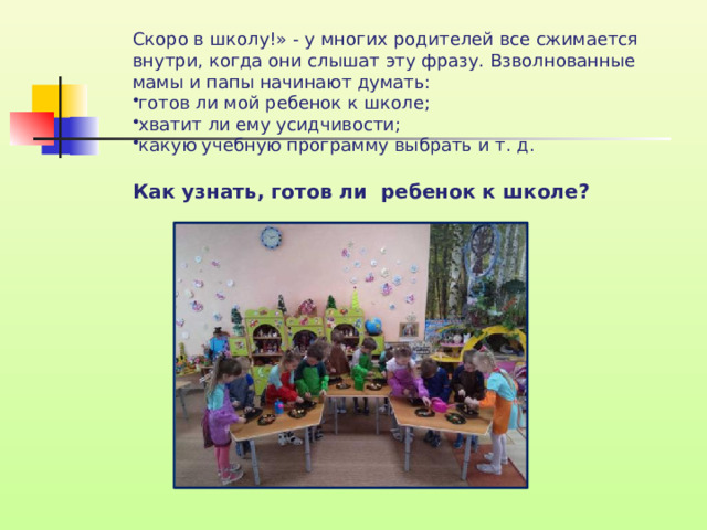 Скоро в школу!» - у многих родителей все сжимается внутри, когда они слышат эту фразу. Взволнованные мамы и папы начинают думать: готов ли мой ребенок к школе; хватит ли ему усидчивости; какую учебную программу выбрать и т. д. Как узнать, готов ли ребенок к школе?