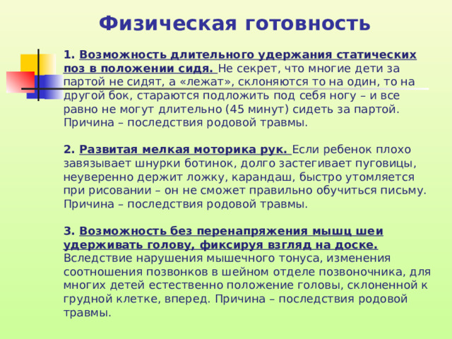 Физическая готовность 1. Возможность длительного удержания статических поз в положении сидя. Не секрет, что многие дети за партой не сидят, а «лежат», склоняются то на один, то на другой бок, стараются подложить под себя ногу – и все равно не могут длительно (45 минут) сидеть за партой. Причина – последствия родовой травмы. 2. Развитая мелкая моторика рук. Если ребенок плохо завязывает шнурки ботинок, долго застегивает пуговицы, неуверенно держит ложку, карандаш, быстро утомляется при рисовании – он не сможет правильно обучиться письму. Причина – последствия родовой травмы. 3. Возможность без перенапряжения мышц шеи удерживать голову, фиксируя взгляд на доске. Вследствие нарушения мышечного тонуса, изменения соотношения позвонков в шейном отделе позвоночника, для многих детей естественно положение головы, склоненной к грудной клетке, вперед. Причина – последствия родовой травмы.