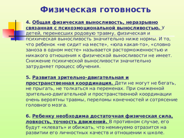 Физическая готовность 4. Общая физическая выносливость, неразрывно связанная с психоэмоциональной выносливостью. У детей, перенесших родовую травму, физическая и психическая выносливость значительно ниже нормы. И то, что ребенок «не сидит на месте», «юла какая-то», «словно заноза в одном месте» называется расторможенностью и никакого отношения к физической выносливости не имеет. Снижение психической выносливости значительно затрудняет процесс обучения. 5. Развитая зрительно-двигательная и пространственная координация. Дети не могут не бегать, не прыгать, не толкаться на переменах. При сниженной зрительно-двигательной и пространственной координации очень вероятны травмы, переломы конечностей и сотрясение головного мозга. 6. Ребенку необходима достаточная физическая сила, ловкость, точность движений. В противном случае, его будут «клевать» и обижать, что неминуемо отразится на развитии его личностных качеств и отношении к школе.