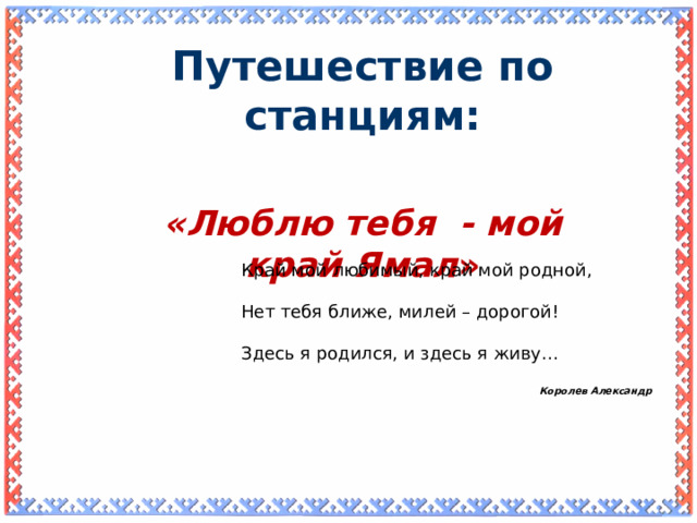 Путешествие по станциям: «Люблю тебя - мой край Ямал » Край мой любимый, край мой родной, Нет тебя ближе, милей – дорогой! Здесь я родился, и здесь я живу… Королев Александр