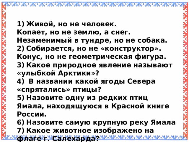 1)  Живой, но не человек. Копает, но не землю, а снег. Незаменимый в тундре, но не собака. 2)  Собирается, но не «конструктор». Конус, но не геометрическая фигура. 3)  Какое природное явление называют «улыбкой Арктики»? 4)  В названии какой ягоды Севера «спрятались» птицы? 5)  Назовите одну из редких птиц Ямала, находящуюся в Красной книге России. 6)  Назовите самую крупную реку Ямала 7)  Какое животное изображено на флаге г. Салехарда?