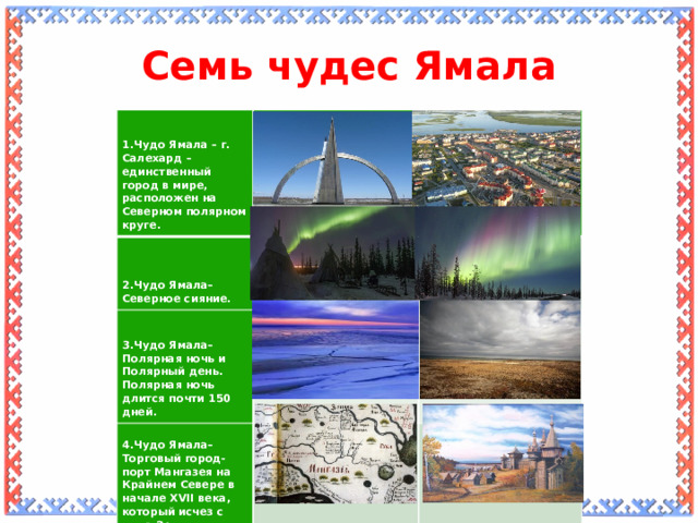 Семь чудес Ямала       1.Чудо Ямала – г. Салехард – единственный город в мире, расположен на Северном полярном круге.           4.Чудо Ямала– Торговый город-порт Мангазея на Крайнем Севере в начале XVII века, который исчез с лица Земли. 3.Чудо Ямала– Полярная ночь и Полярный день. 2.Чудо Ямала– Северное сияние. Полярная ночь длится почти 150 дней.