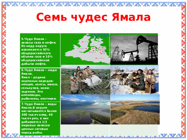 Семь чудес Ямала   5.Чудо Ямала – запасы газа и нефти. 6.Чудо Ямала – люди Ямала. Из недр округа извлекается 92% общероссийского объема газа и 10% общероссийской добычи нефти. Ямал – родина коренных народов: ненцев, ханты, манси, селькупов, коми-зырянов. Это оленеводы, рыболовы, охотники. 7.Чудо Ямала – воды Ямала.В округе насчитывается более 300 тысяч озер, 48 тысяч рек, в них добывается 1/3 мировых запасов ценных сиговых пород рыбы.